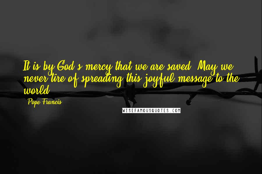 Pope Francis Quotes: It is by God's mercy that we are saved. May we never tire of spreading this joyful message to the world.
