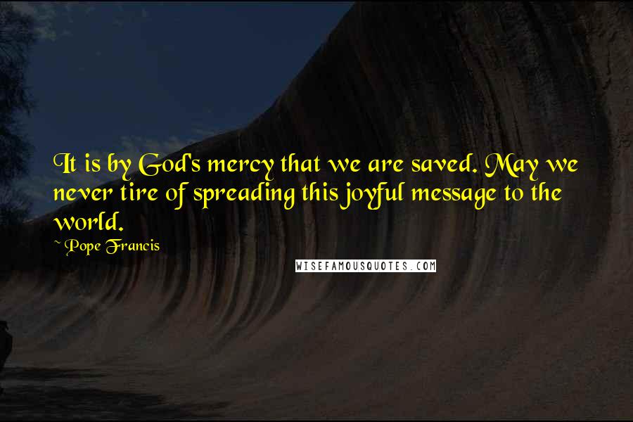 Pope Francis Quotes: It is by God's mercy that we are saved. May we never tire of spreading this joyful message to the world.