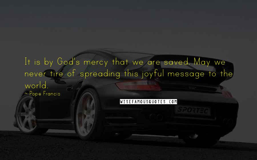 Pope Francis Quotes: It is by God's mercy that we are saved. May we never tire of spreading this joyful message to the world.