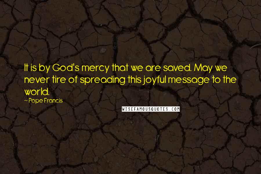 Pope Francis Quotes: It is by God's mercy that we are saved. May we never tire of spreading this joyful message to the world.