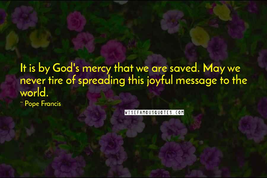 Pope Francis Quotes: It is by God's mercy that we are saved. May we never tire of spreading this joyful message to the world.