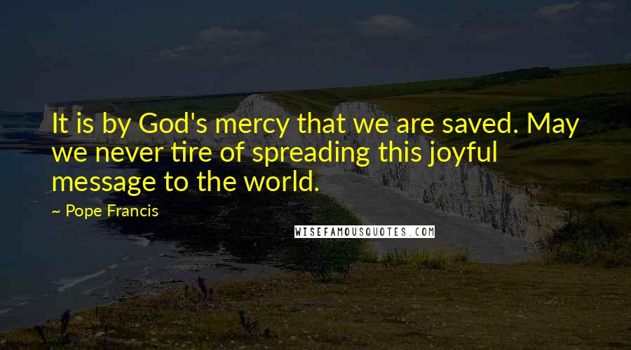 Pope Francis Quotes: It is by God's mercy that we are saved. May we never tire of spreading this joyful message to the world.