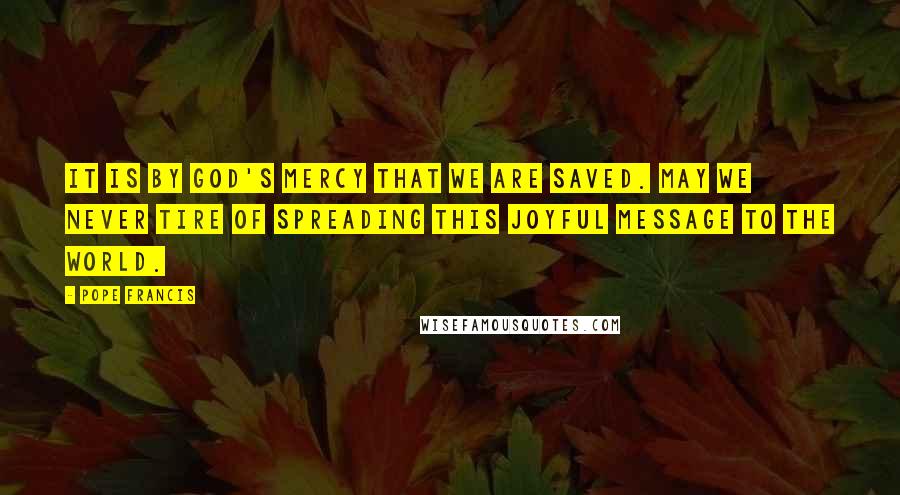 Pope Francis Quotes: It is by God's mercy that we are saved. May we never tire of spreading this joyful message to the world.