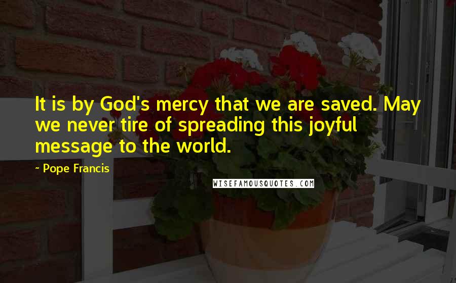 Pope Francis Quotes: It is by God's mercy that we are saved. May we never tire of spreading this joyful message to the world.