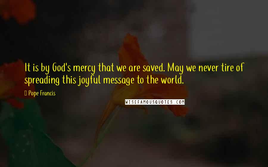 Pope Francis Quotes: It is by God's mercy that we are saved. May we never tire of spreading this joyful message to the world.