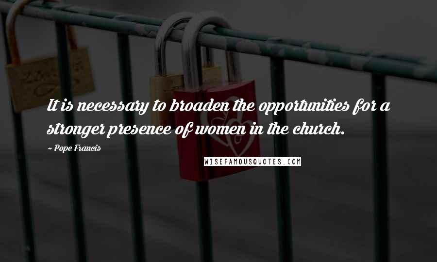 Pope Francis Quotes: It is necessary to broaden the opportunities for a stronger presence of women in the church.