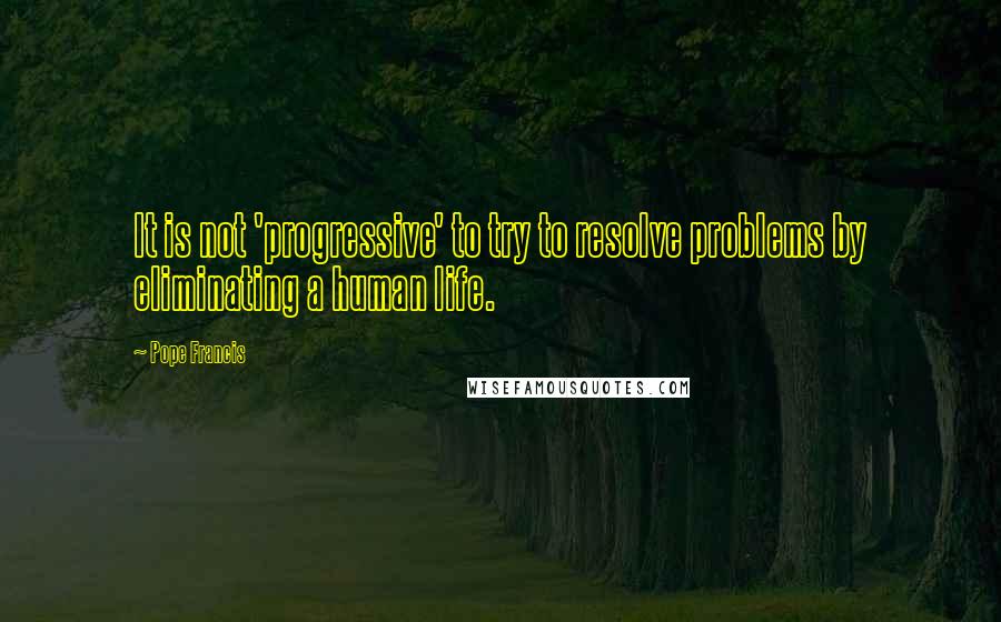 Pope Francis Quotes: It is not 'progressive' to try to resolve problems by eliminating a human life.