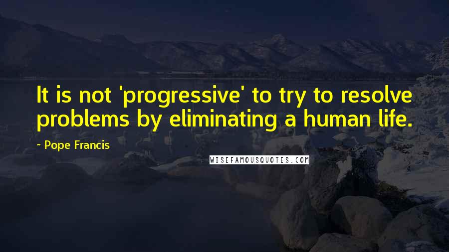 Pope Francis Quotes: It is not 'progressive' to try to resolve problems by eliminating a human life.