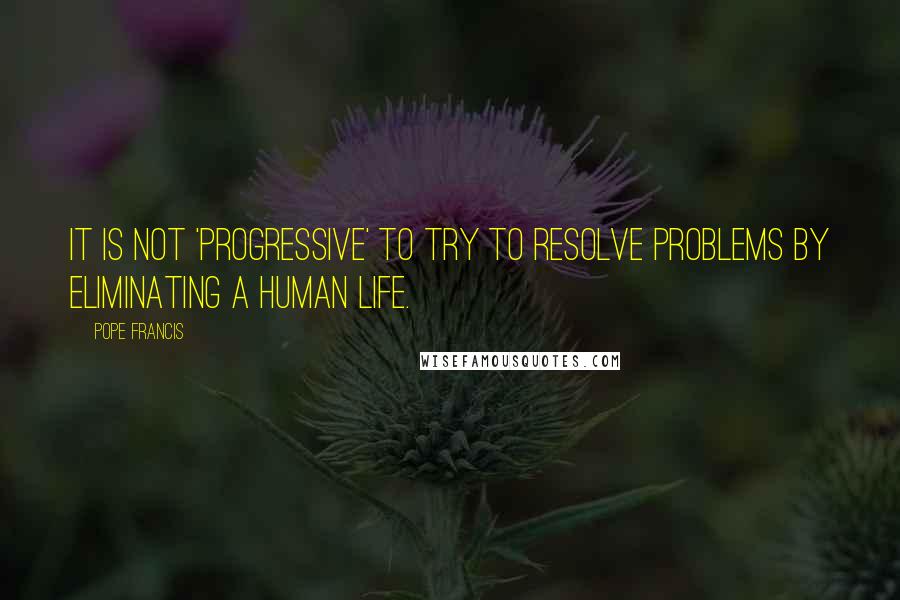 Pope Francis Quotes: It is not 'progressive' to try to resolve problems by eliminating a human life.