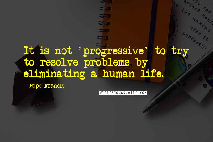 Pope Francis Quotes: It is not 'progressive' to try to resolve problems by eliminating a human life.