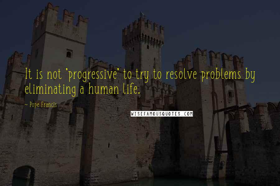 Pope Francis Quotes: It is not 'progressive' to try to resolve problems by eliminating a human life.