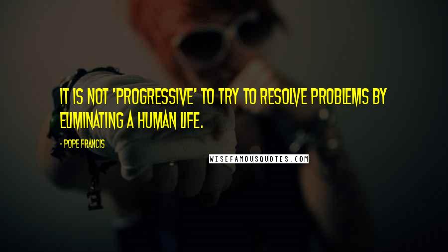 Pope Francis Quotes: It is not 'progressive' to try to resolve problems by eliminating a human life.