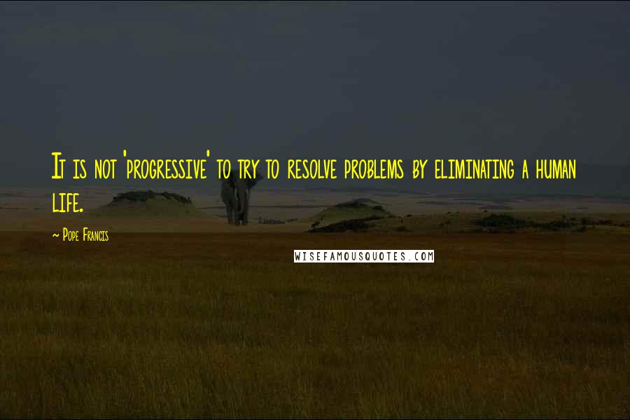 Pope Francis Quotes: It is not 'progressive' to try to resolve problems by eliminating a human life.