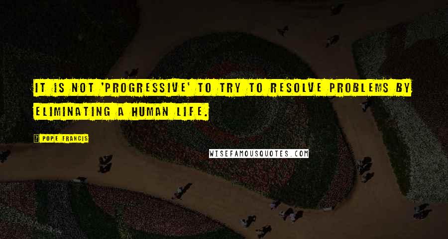 Pope Francis Quotes: It is not 'progressive' to try to resolve problems by eliminating a human life.
