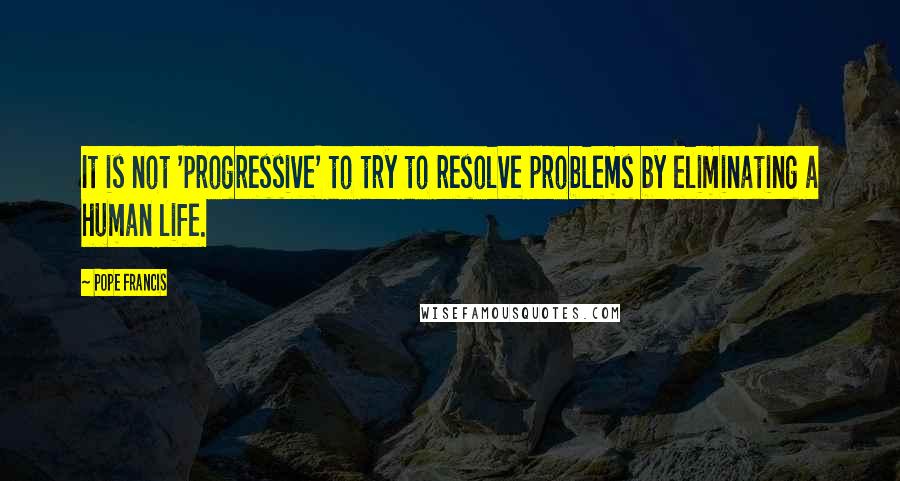 Pope Francis Quotes: It is not 'progressive' to try to resolve problems by eliminating a human life.
