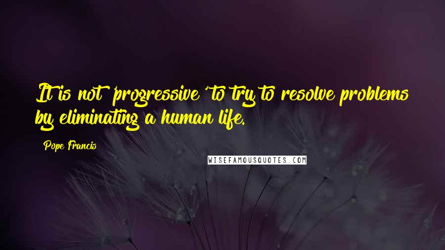 Pope Francis Quotes: It is not 'progressive' to try to resolve problems by eliminating a human life.