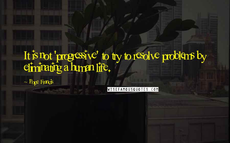 Pope Francis Quotes: It is not 'progressive' to try to resolve problems by eliminating a human life.
