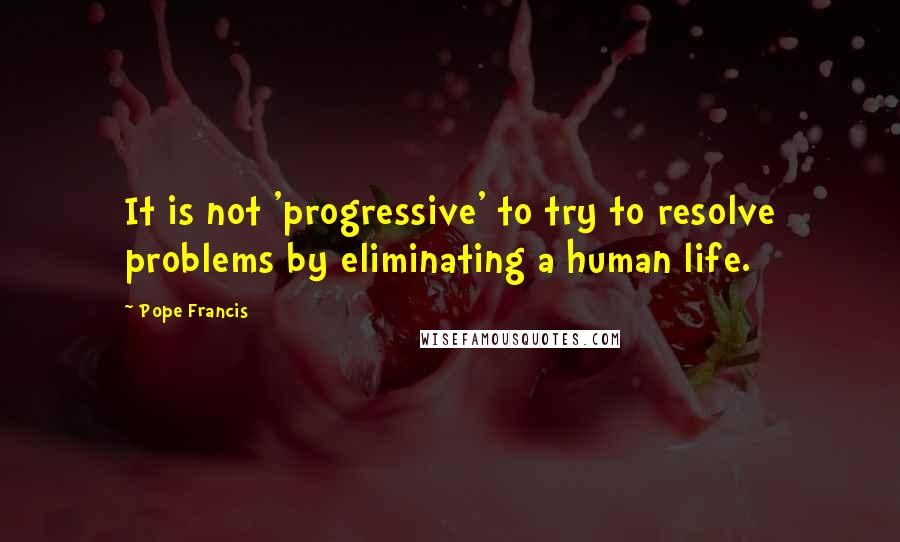 Pope Francis Quotes: It is not 'progressive' to try to resolve problems by eliminating a human life.