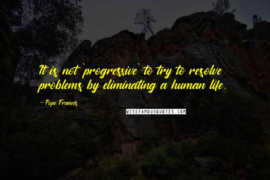 Pope Francis Quotes: It is not 'progressive' to try to resolve problems by eliminating a human life.