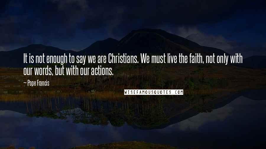 Pope Francis Quotes: It is not enough to say we are Christians. We must live the faith, not only with our words, but with our actions.