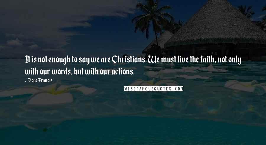 Pope Francis Quotes: It is not enough to say we are Christians. We must live the faith, not only with our words, but with our actions.