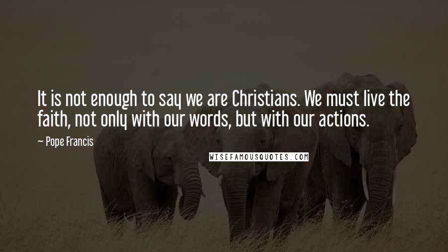 Pope Francis Quotes: It is not enough to say we are Christians. We must live the faith, not only with our words, but with our actions.