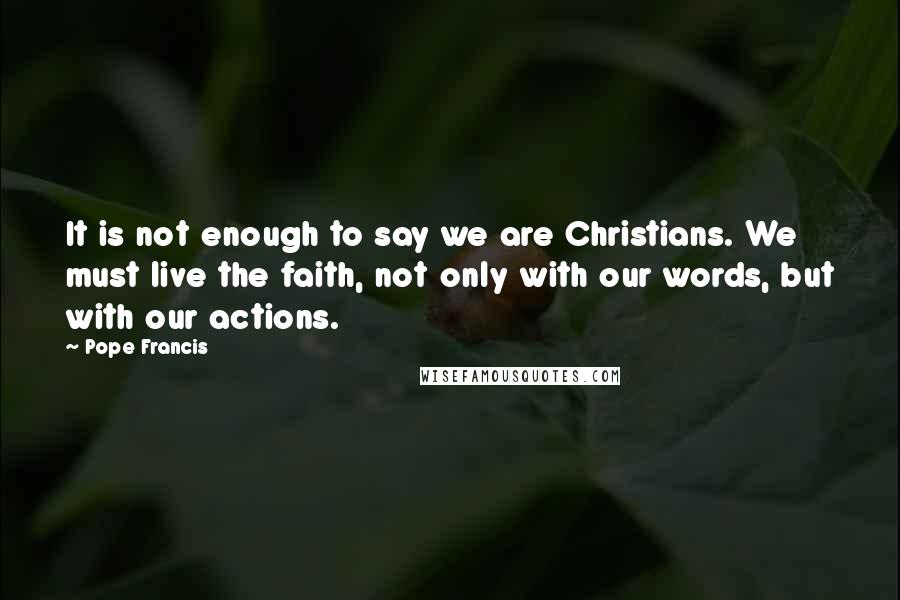 Pope Francis Quotes: It is not enough to say we are Christians. We must live the faith, not only with our words, but with our actions.