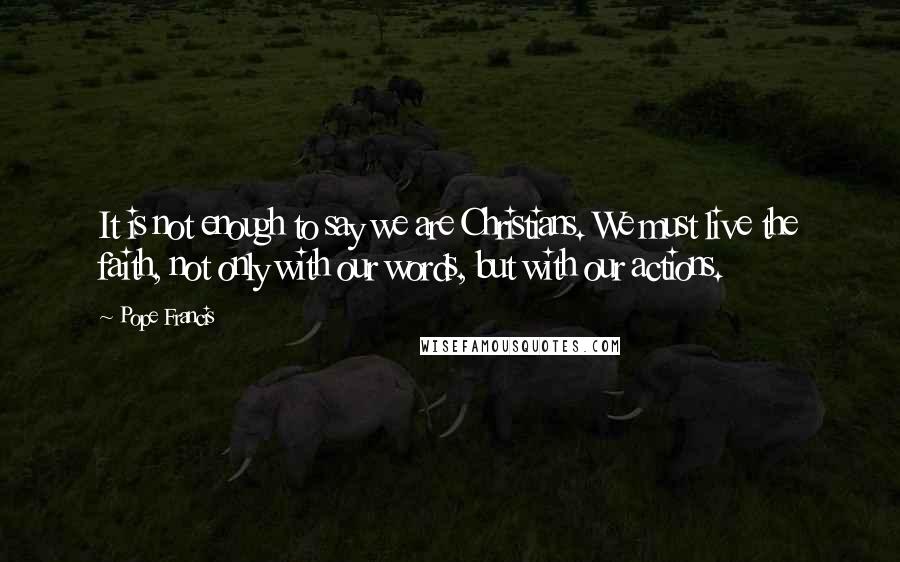 Pope Francis Quotes: It is not enough to say we are Christians. We must live the faith, not only with our words, but with our actions.