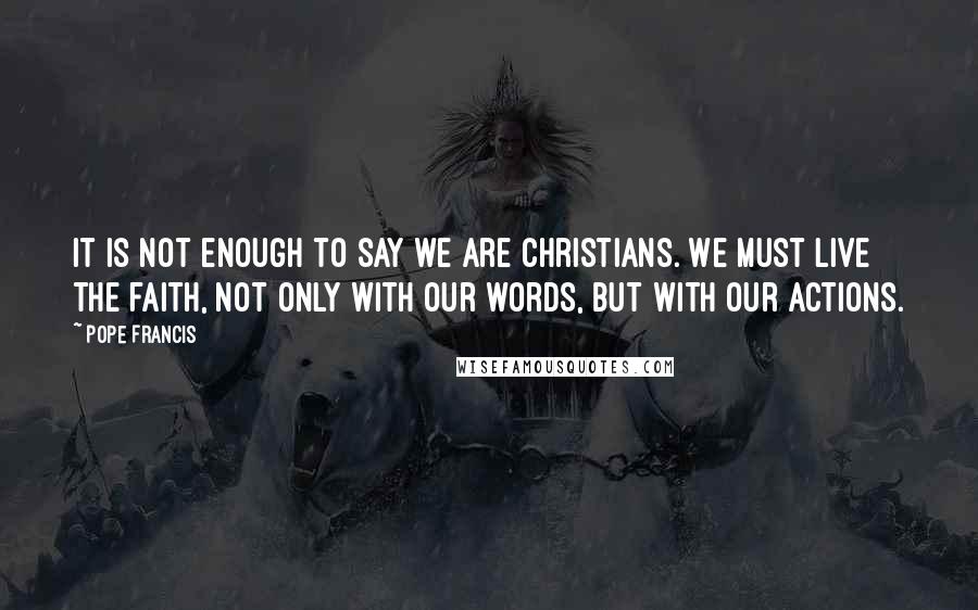 Pope Francis Quotes: It is not enough to say we are Christians. We must live the faith, not only with our words, but with our actions.