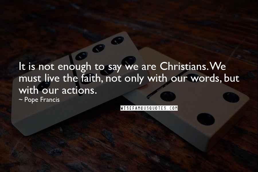 Pope Francis Quotes: It is not enough to say we are Christians. We must live the faith, not only with our words, but with our actions.