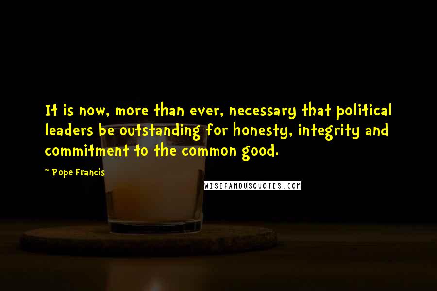 Pope Francis Quotes: It is now, more than ever, necessary that political leaders be outstanding for honesty, integrity and commitment to the common good.