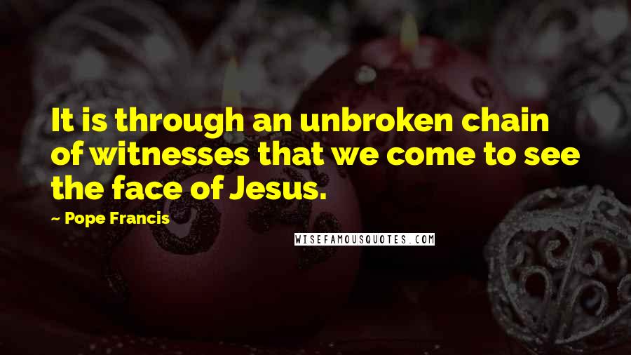 Pope Francis Quotes: It is through an unbroken chain of witnesses that we come to see the face of Jesus.