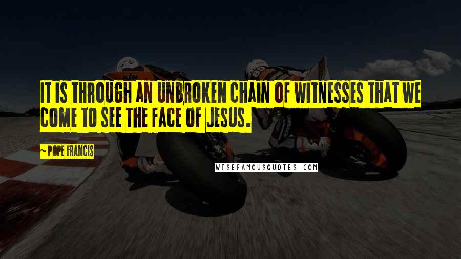 Pope Francis Quotes: It is through an unbroken chain of witnesses that we come to see the face of Jesus.