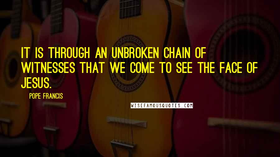 Pope Francis Quotes: It is through an unbroken chain of witnesses that we come to see the face of Jesus.