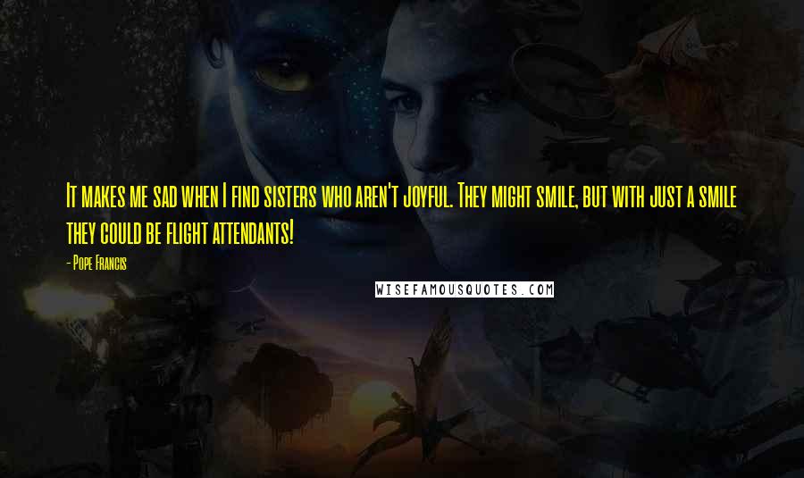 Pope Francis Quotes: It makes me sad when I find sisters who aren't joyful. They might smile, but with just a smile they could be flight attendants!