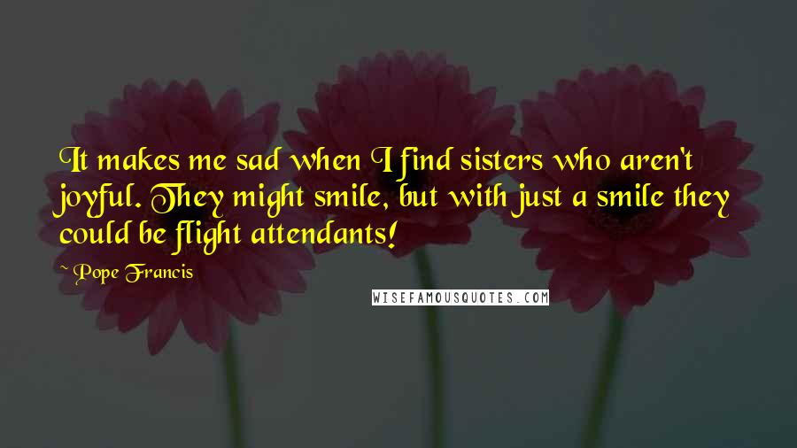 Pope Francis Quotes: It makes me sad when I find sisters who aren't joyful. They might smile, but with just a smile they could be flight attendants!