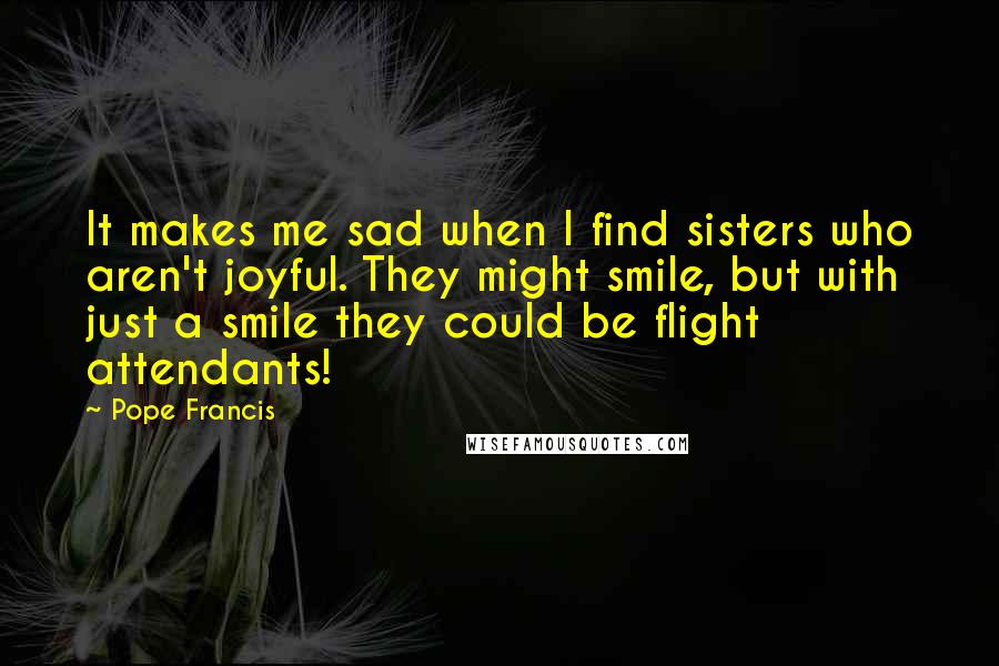 Pope Francis Quotes: It makes me sad when I find sisters who aren't joyful. They might smile, but with just a smile they could be flight attendants!