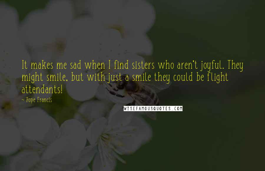 Pope Francis Quotes: It makes me sad when I find sisters who aren't joyful. They might smile, but with just a smile they could be flight attendants!