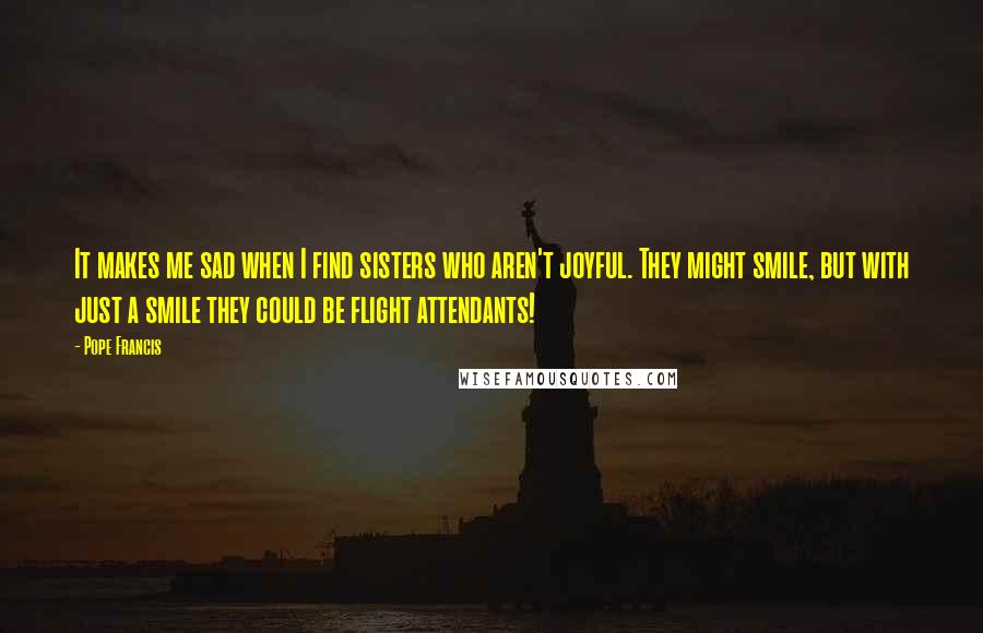 Pope Francis Quotes: It makes me sad when I find sisters who aren't joyful. They might smile, but with just a smile they could be flight attendants!