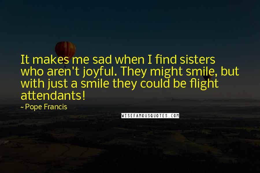 Pope Francis Quotes: It makes me sad when I find sisters who aren't joyful. They might smile, but with just a smile they could be flight attendants!