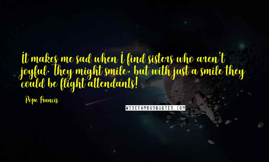 Pope Francis Quotes: It makes me sad when I find sisters who aren't joyful. They might smile, but with just a smile they could be flight attendants!