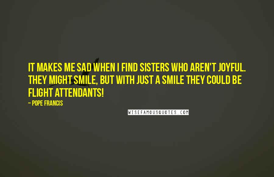 Pope Francis Quotes: It makes me sad when I find sisters who aren't joyful. They might smile, but with just a smile they could be flight attendants!