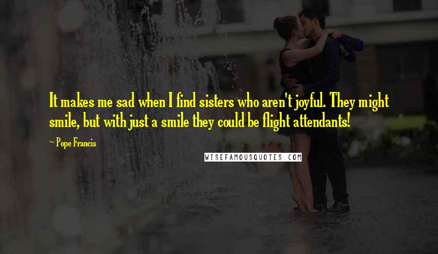 Pope Francis Quotes: It makes me sad when I find sisters who aren't joyful. They might smile, but with just a smile they could be flight attendants!