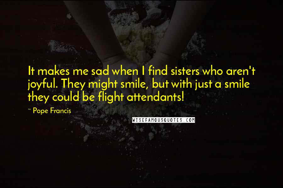 Pope Francis Quotes: It makes me sad when I find sisters who aren't joyful. They might smile, but with just a smile they could be flight attendants!
