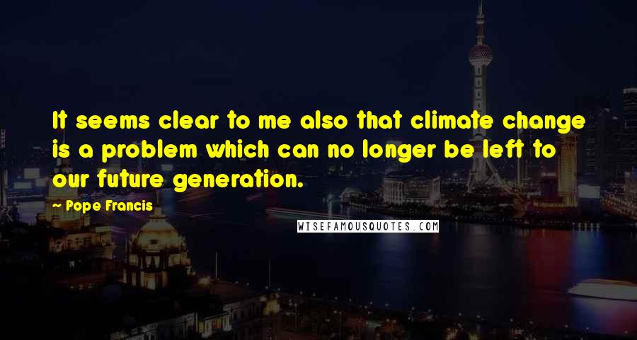 Pope Francis Quotes: It seems clear to me also that climate change is a problem which can no longer be left to our future generation.