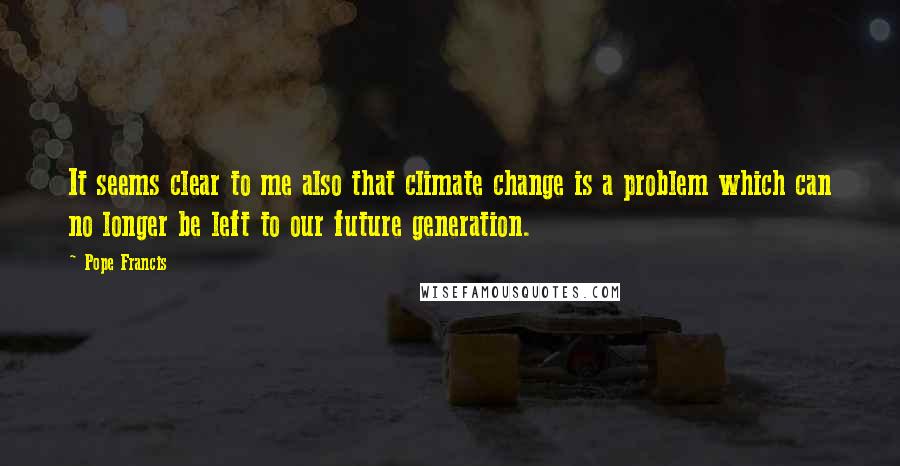 Pope Francis Quotes: It seems clear to me also that climate change is a problem which can no longer be left to our future generation.