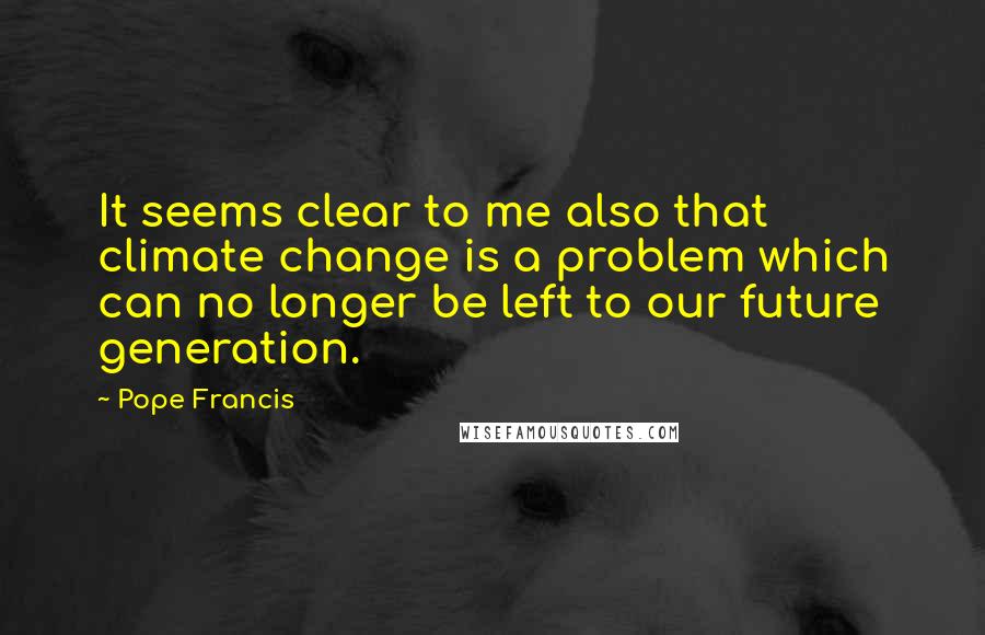 Pope Francis Quotes: It seems clear to me also that climate change is a problem which can no longer be left to our future generation.