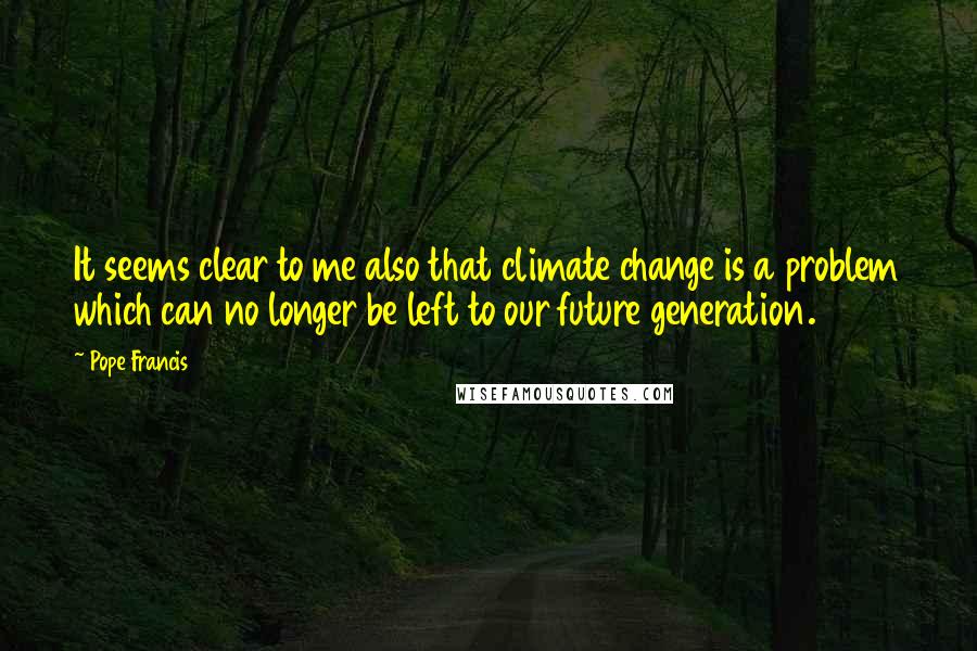 Pope Francis Quotes: It seems clear to me also that climate change is a problem which can no longer be left to our future generation.