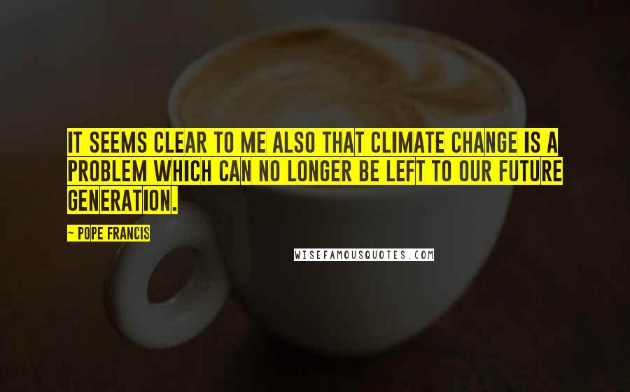 Pope Francis Quotes: It seems clear to me also that climate change is a problem which can no longer be left to our future generation.