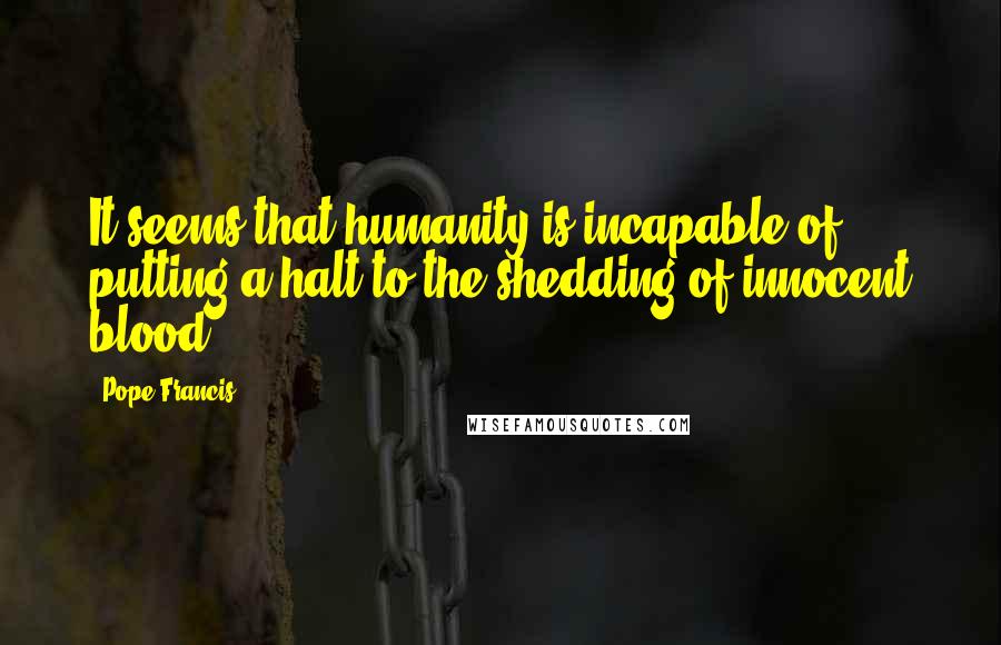 Pope Francis Quotes: It seems that humanity is incapable of putting a halt to the shedding of innocent blood.